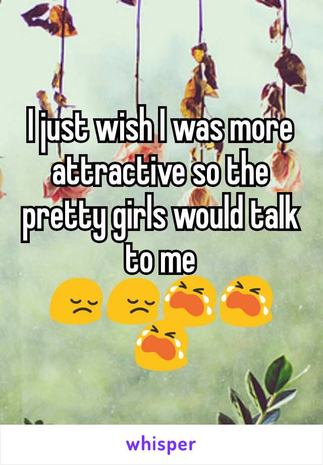 I just wish I was more attractive so the pretty girls would talk to me 😔😔😭😭😭
