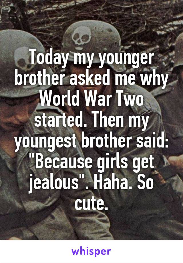 Today my younger brother asked me why World War Two started. Then my youngest brother said: "Because girls get jealous". Haha. So cute.