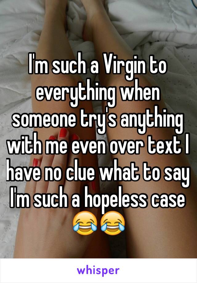 I'm such a Virgin to everything when someone try's anything with me even over text I have no clue what to say I'm such a hopeless case 😂😂