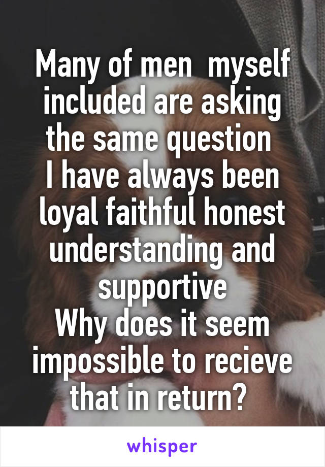 Many of men  myself included are asking the same question 
I have always been loyal faithful honest understanding and supportive
Why does it seem impossible to recieve that in return? 