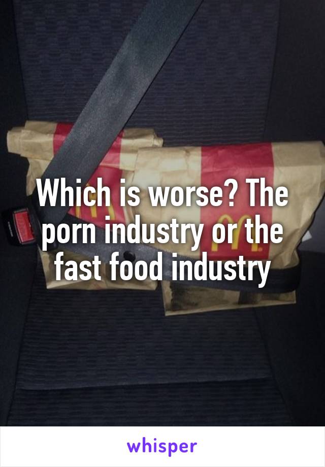 Which is worse? The porn industry or the fast food industry