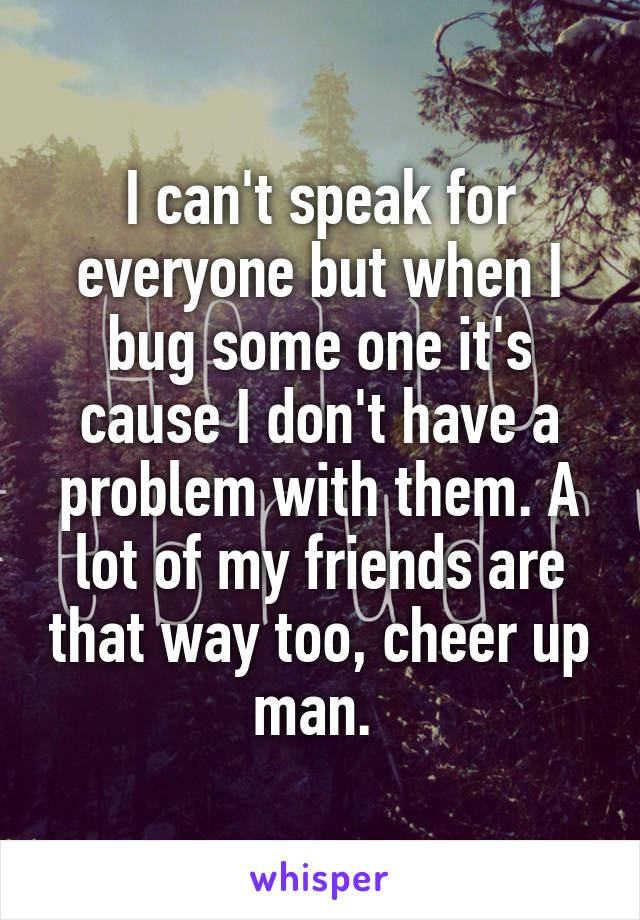 I can't speak for everyone but when I bug some one it's cause I don't have a problem with them. A lot of my friends are that way too, cheer up man. 