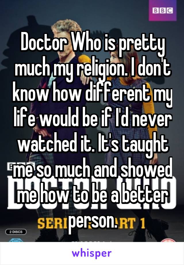 Doctor Who is pretty much my religion. I don't know how different my life would be if I'd never watched it. It's taught me so much and showed me how to be a better person.