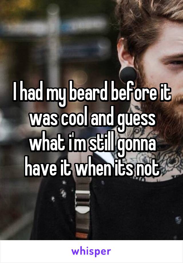 I had my beard before it was cool and guess what i'm still gonna have it when its not