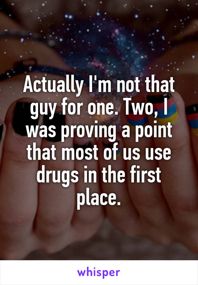 Actually I'm not that guy for one. Two, I was proving a point that most of us use drugs in the first place.