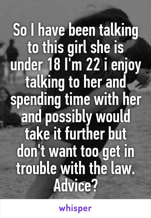 So I have been talking to this girl she is under 18 I'm 22 i enjoy talking to her and spending time with her and possibly would take it further but don't want too get in trouble with the law.
Advice?