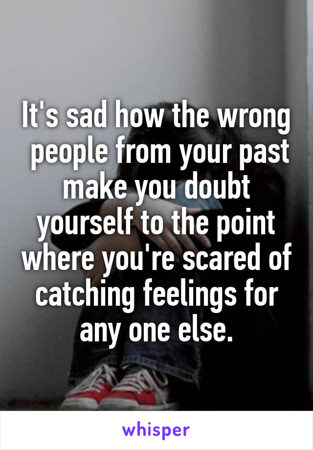 It's sad how the wrong  people from your past make you doubt yourself to the point where you're scared of catching feelings for any one else.