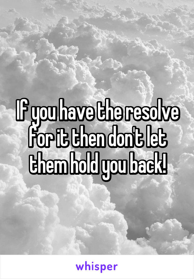 If you have the resolve for it then don't let them hold you back!