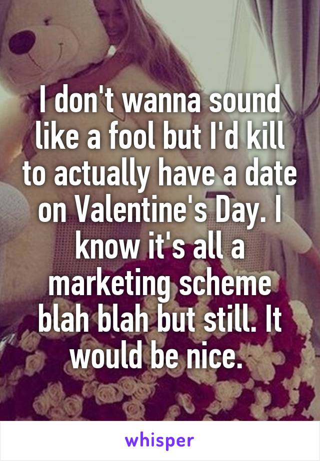 I don't wanna sound like a fool but I'd kill to actually have a date on Valentine's Day. I know it's all a marketing scheme blah blah but still. It would be nice. 