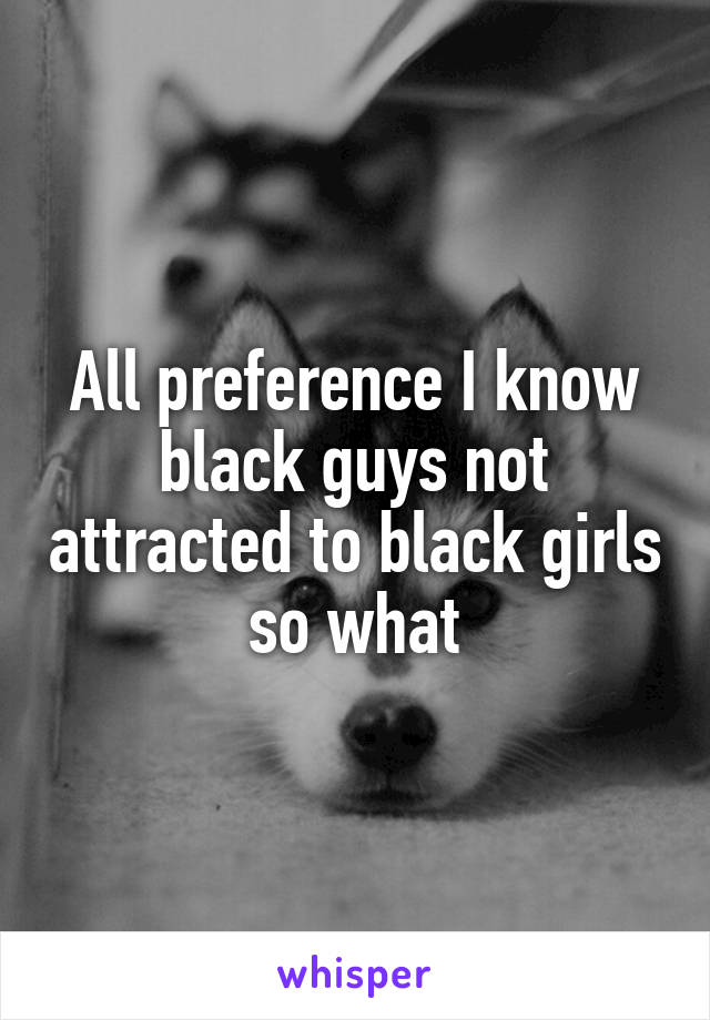 All preference I know black guys not attracted to black girls so what
