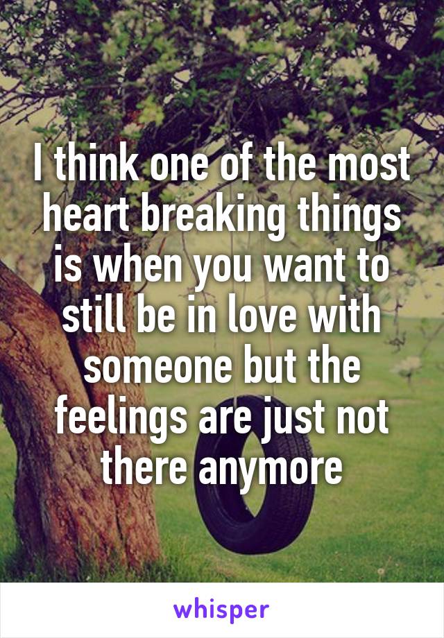 I think one of the most heart breaking things is when you want to still be in love with someone but the feelings are just not there anymore
