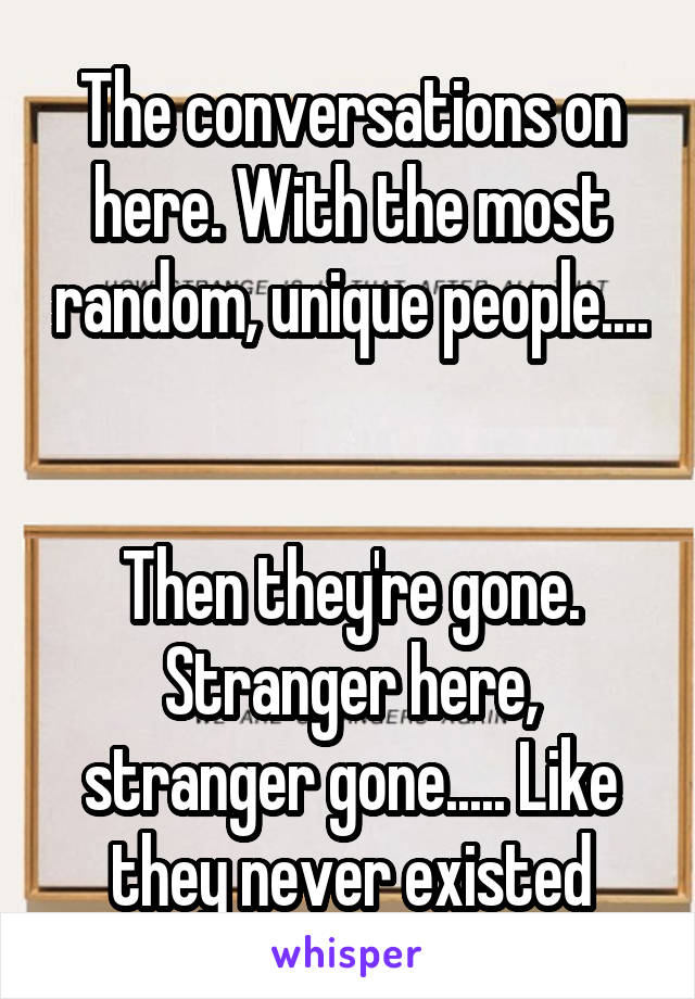 The conversations on here. With the most random, unique people.... 

Then they're gone. Stranger here, stranger gone..... Like they never existed