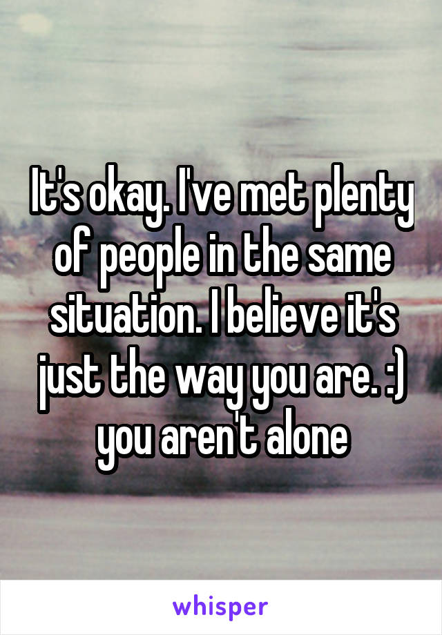 It's okay. I've met plenty of people in the same situation. I believe it's just the way you are. :) you aren't alone