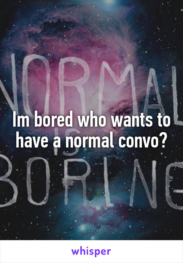 Im bored who wants to have a normal convo?