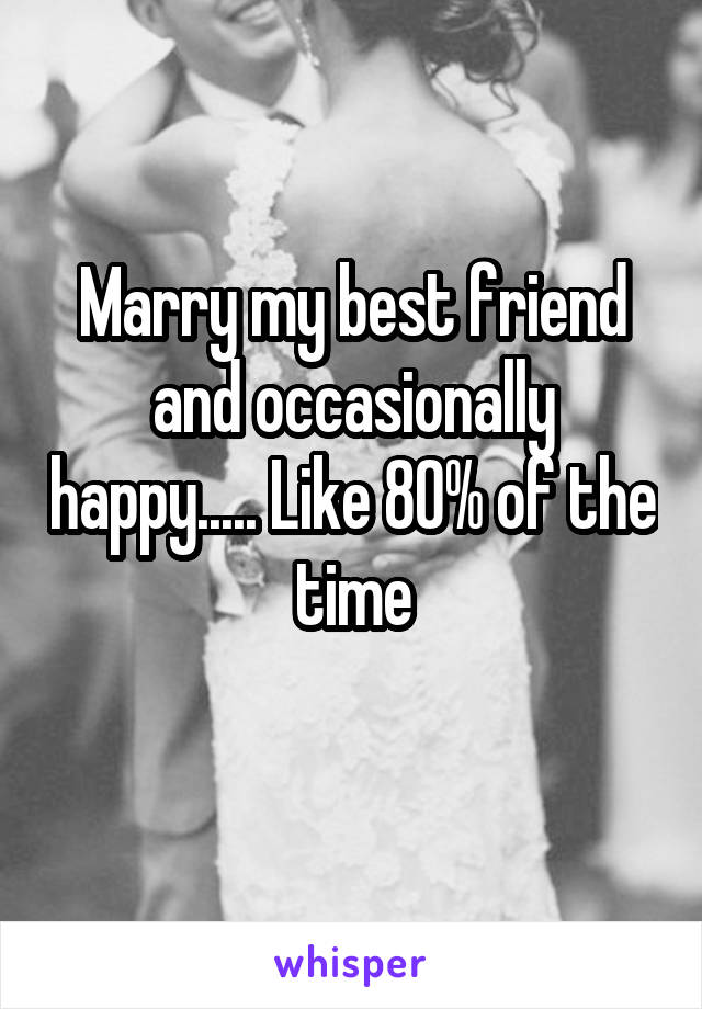 Marry my best friend and occasionally happy..... Like 80% of the time
