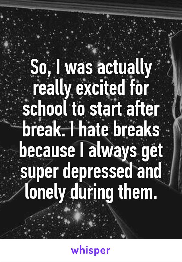 So, I was actually really excited for school to start after break. I hate breaks because I always get super depressed and lonely during them.