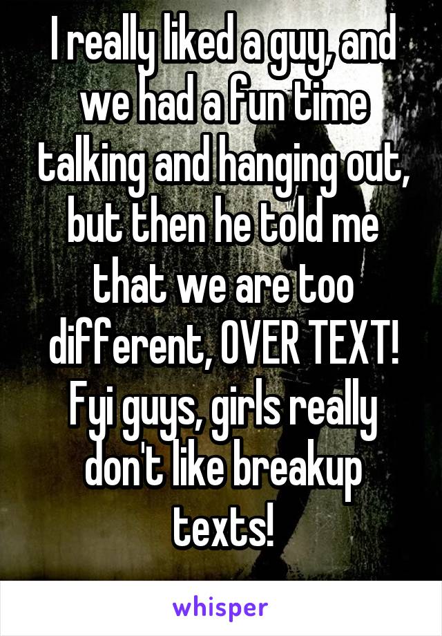 I really liked a guy, and we had a fun time talking and hanging out, but then he told me that we are too different, OVER TEXT! Fyi guys, girls really don't like breakup texts!
