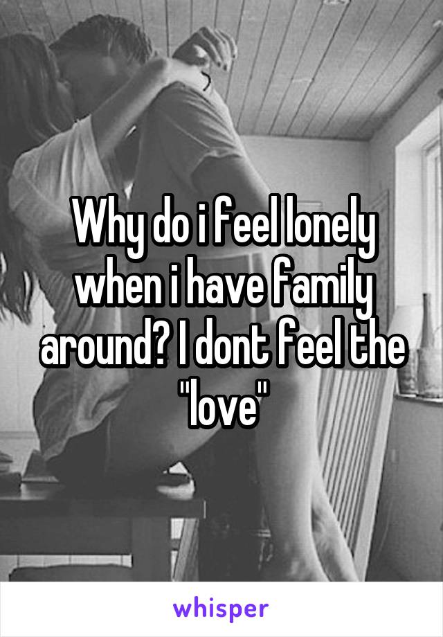 Why do i feel lonely when i have family around? I dont feel the "love"