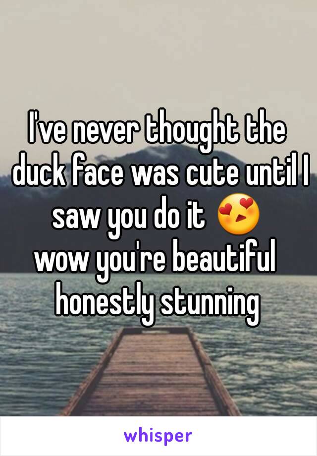 I've never thought the duck face was cute until I saw you do it 😍 
wow you're beautiful 
honestly stunning