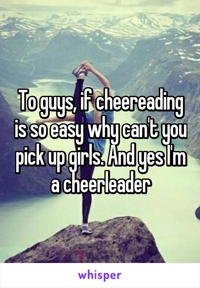 To guys, if cheereading is so easy why can't you pick up girls. And yes I'm a cheerleader