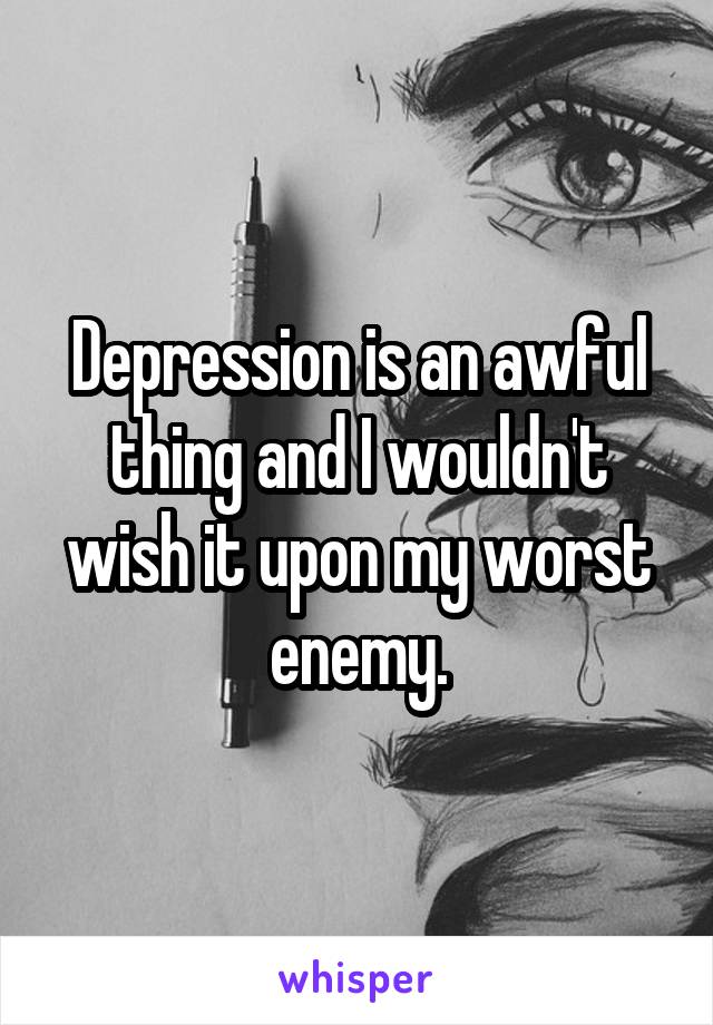 Depression is an awful thing and I wouldn't wish it upon my worst enemy.