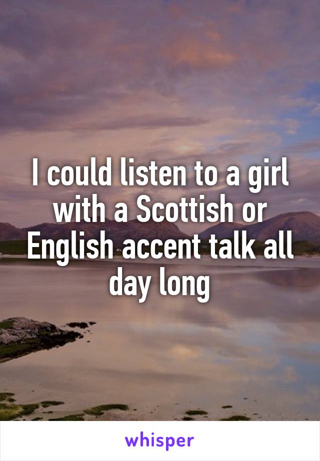 I could listen to a girl with a Scottish or English accent talk all day long