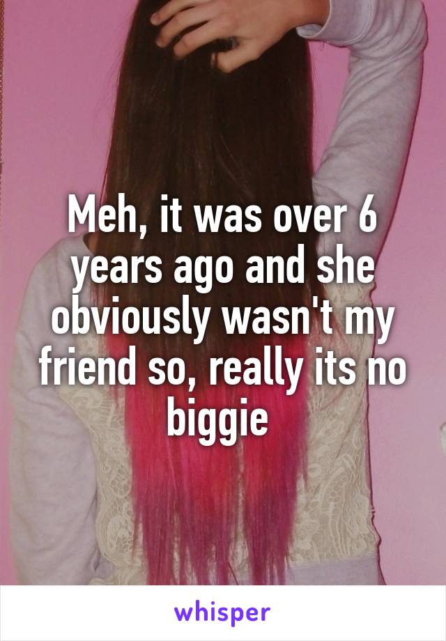 Meh, it was over 6 years ago and she obviously wasn't my friend so, really its no biggie 