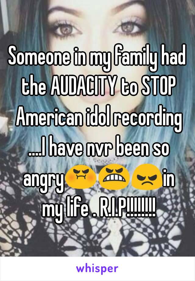 Someone in my family had the AUDACITY to STOP American idol recording ....I have nvr been so angry😡😬😠in my life . R.I.P!!!!!!!!