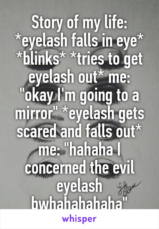 Story of my life: *eyelash falls in eye* *blinks* *tries to get eyelash out* me: "okay I'm going to a mirror" *eyelash gets scared and falls out* me: "hahaha I concerned the evil eyelash bwhahahahaha"