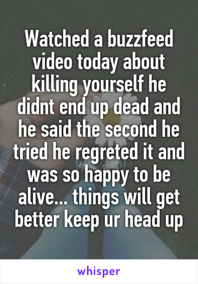 Watched a buzzfeed video today about killing yourself he didnt end up dead and he said the second he tried he regreted it and was so happy to be alive... things will get better keep ur head up 