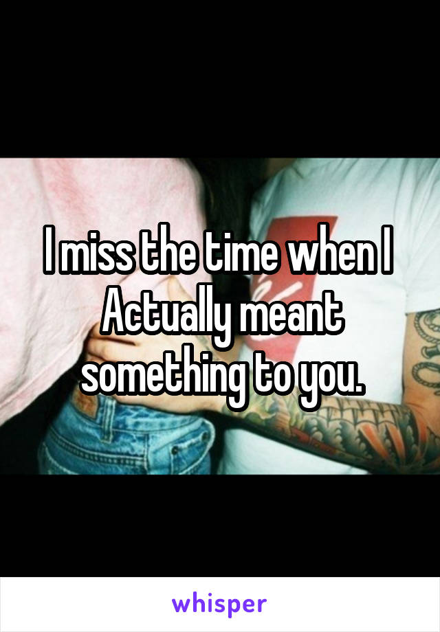 I miss the time when I 
Actually meant something to you.
