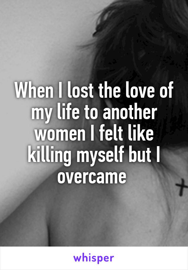 When I lost the love of my life to another women I felt like killing myself but I overcame 