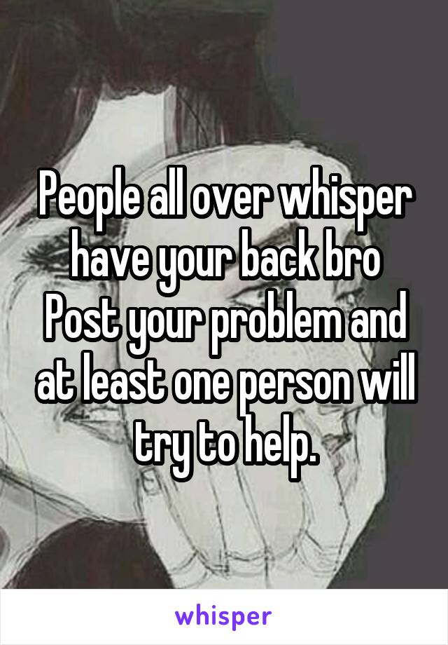 People all over whisper have your back bro
Post your problem and at least one person will try to help.