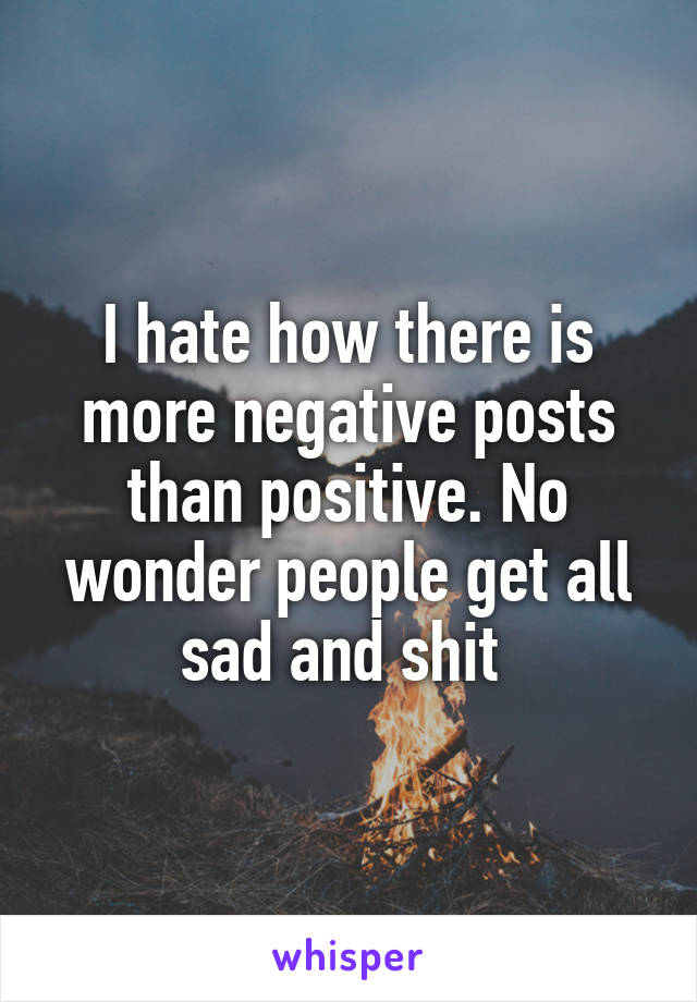 I hate how there is more negative posts than positive. No wonder people get all sad and shit 
