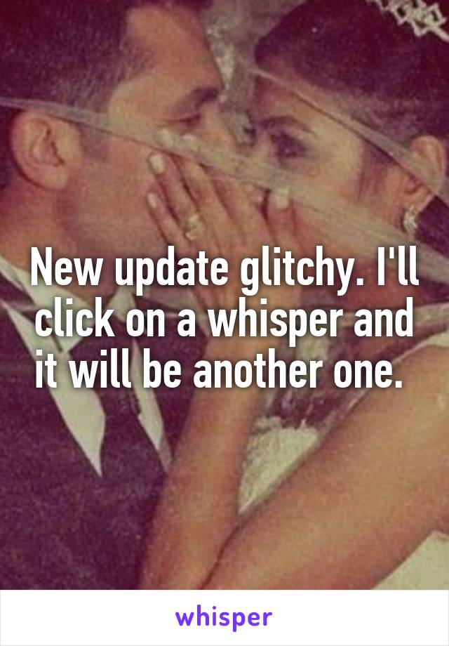 New update glitchy. I'll click on a whisper and it will be another one. 
