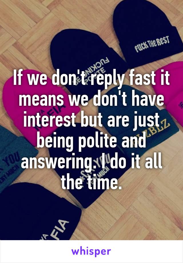 If we don't reply fast it means we don't have interest but are just being polite and answering. I do it all the time.