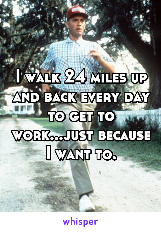 I walk 24 miles up and back every day to get to work...just because I want to.