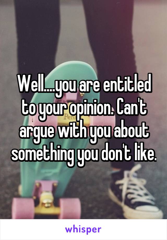 Well....you are entitled to your opinion. Can't argue with you about something you don't like.
