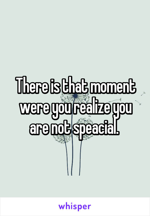 There is that moment were you realize you are not speacial. 