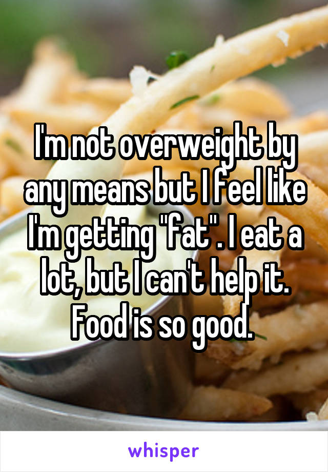 I'm not overweight by any means but I feel like I'm getting "fat". I eat a lot, but I can't help it. Food is so good. 