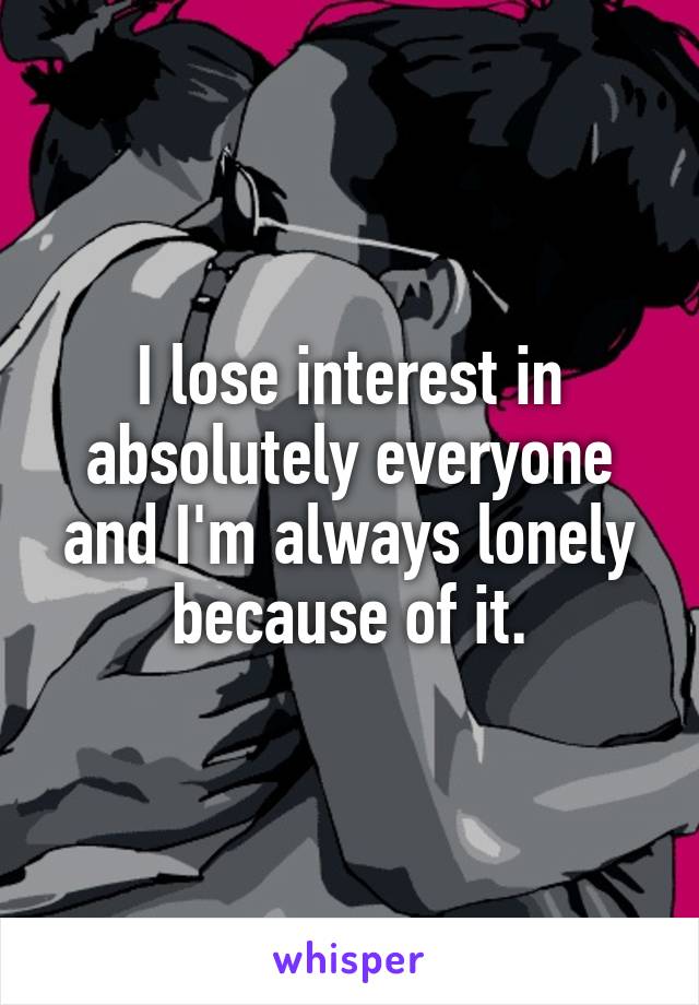 I lose interest in absolutely everyone and I'm always lonely because of it.