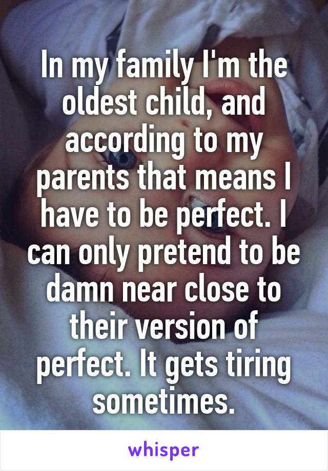 In my family I'm the oldest child, and according to my parents that means I have to be perfect. I can only pretend to be damn near close to their version of perfect. It gets tiring sometimes.
