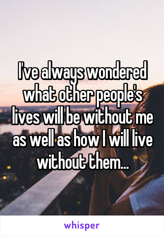 I've always wondered what other people's lives will be without me as well as how I will live without them...