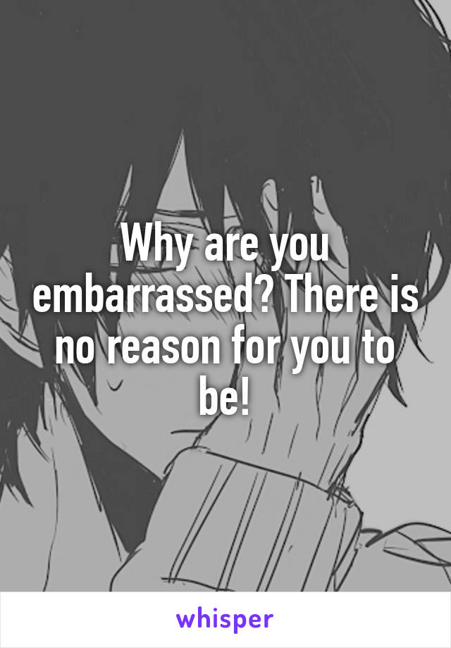 Why are you embarrassed? There is no reason for you to be!
