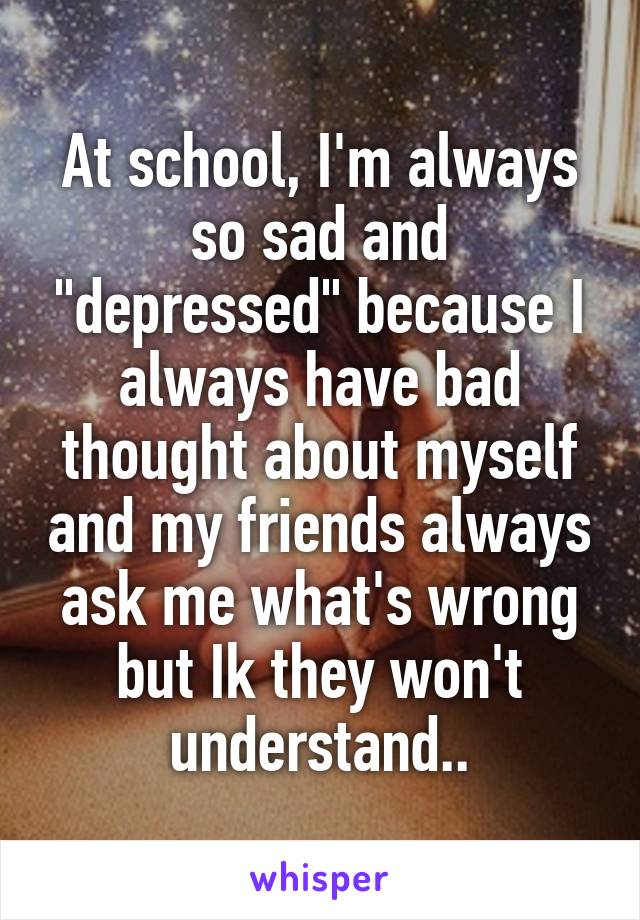 At school, I'm always so sad and "depressed" because I always have bad thought about myself and my friends always ask me what's wrong but Ik they won't understand..