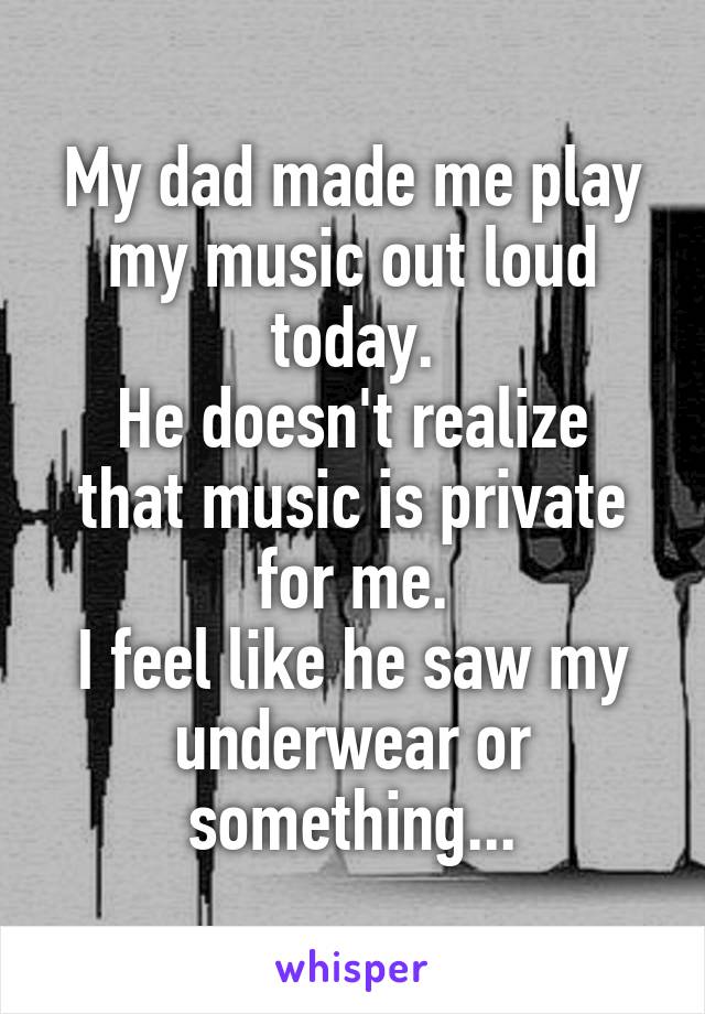 My dad made me play my music out loud today.
He doesn't realize that music is private for me.
I feel like he saw my underwear or something...