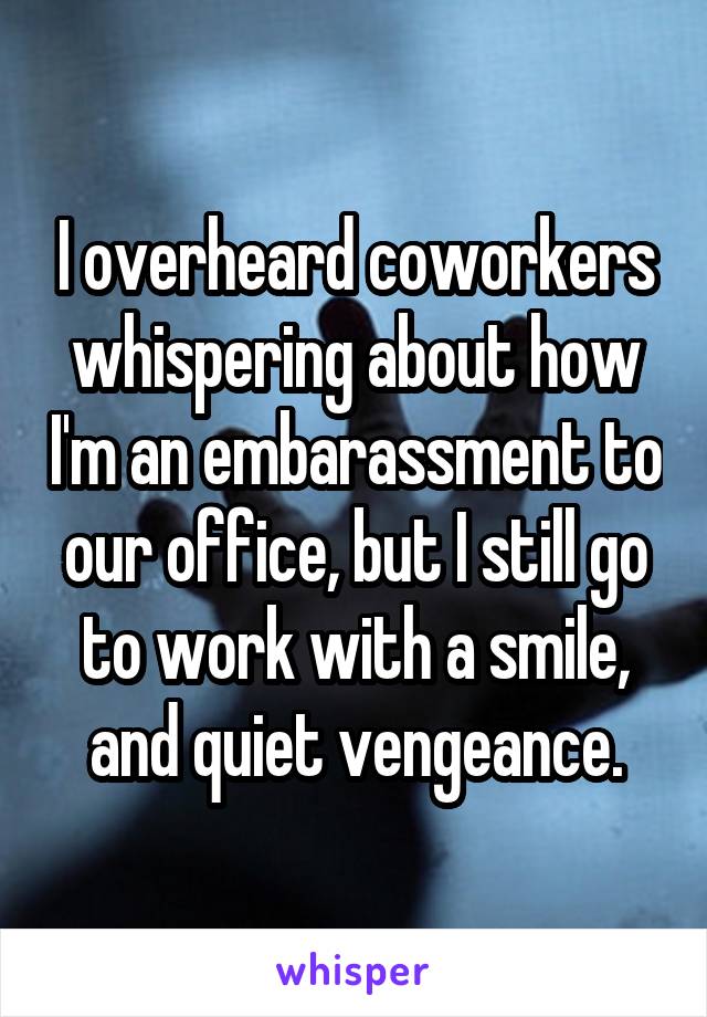 I overheard coworkers whispering about how I'm an embarassment to our office, but I still go to work with a smile, and quiet vengeance.