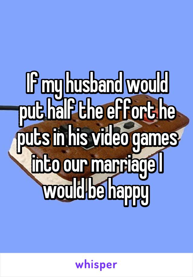 If my husband would put half the effort he puts in his video games into our marriage I would be happy 
