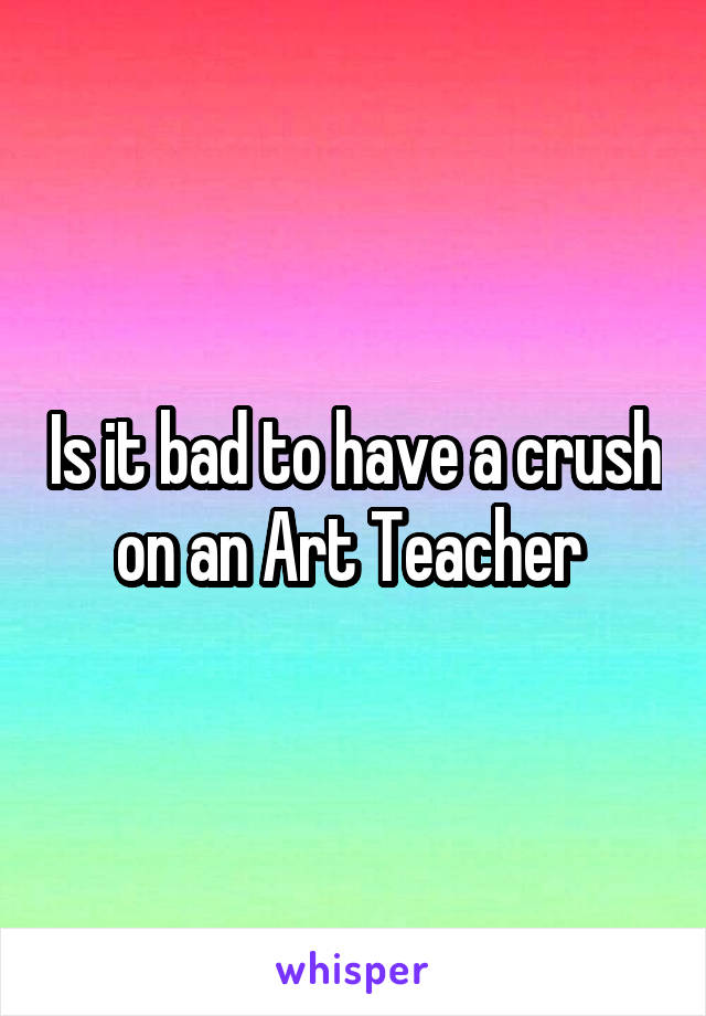 Is it bad to have a crush on an Art Teacher 