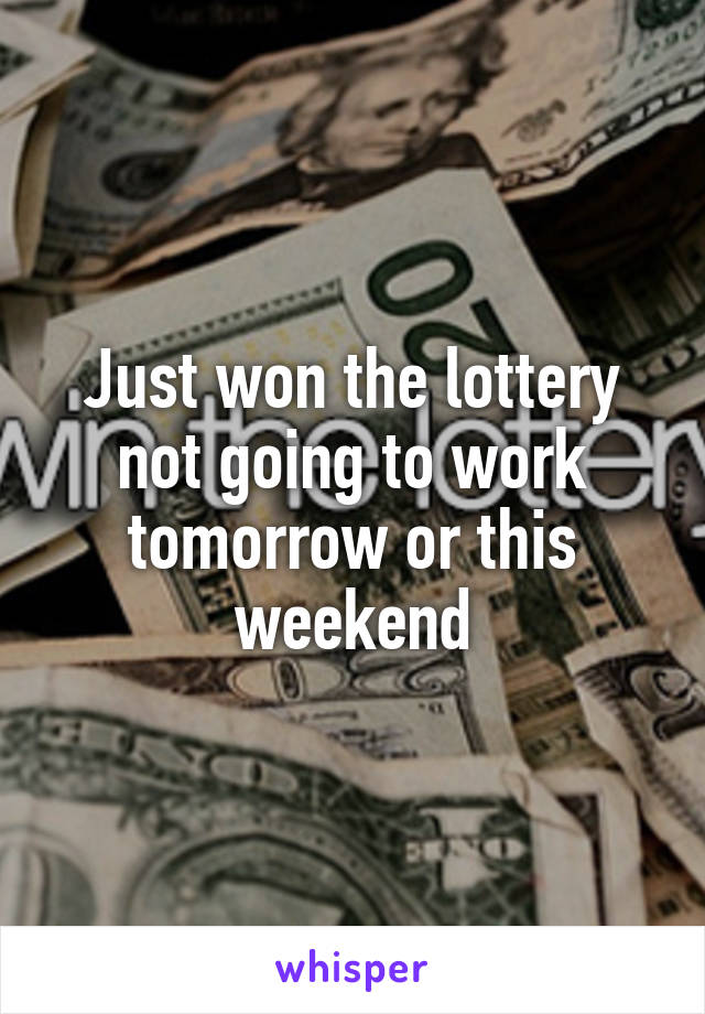 Just won the lottery not going to work tomorrow or this weekend